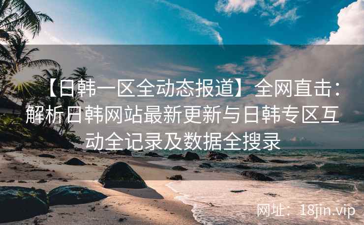【日韩一区全动态报道】全网直击：解析日韩网站最新更新与日韩专区互动全记录及数据全搜录