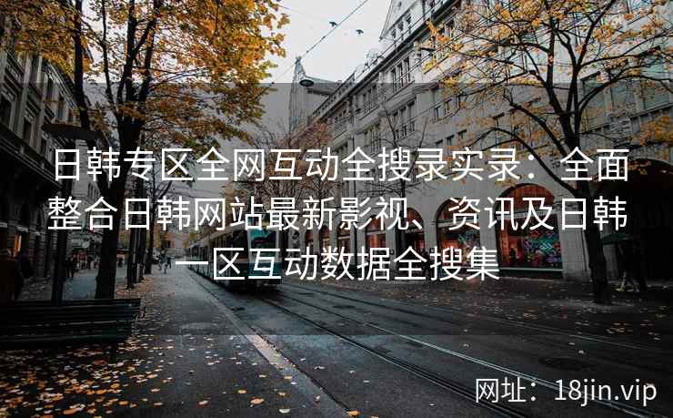 日韩专区全网互动全搜录实录：全面整合日韩网站最新影视、资讯及日韩一区互动数据全搜集