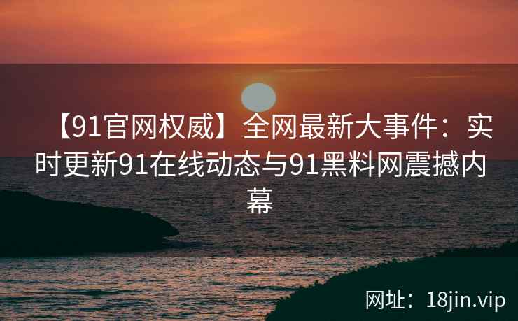 【91官网权威】全网最新大事件：实时更新91在线动态与91黑料网震撼内幕