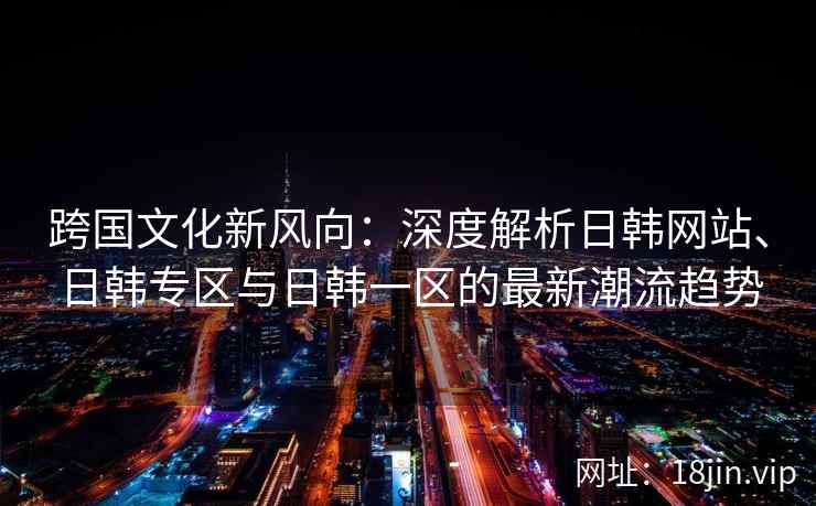 跨国文化新风向：深度解析日韩网站、日韩专区与日韩一区的最新潮流趋势