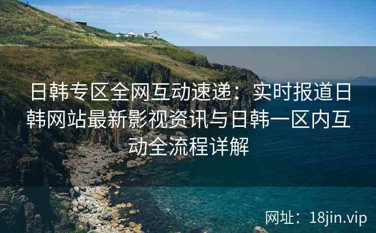 日韩专区全网互动速递：实时报道日韩网站最新影视资讯与日韩一区内互动全流程详解