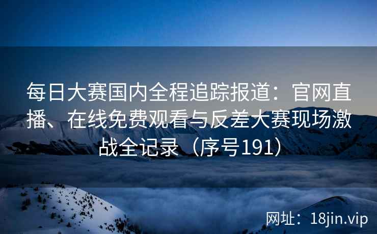 每日大赛国内全程追踪报道：官网直播、在线免费观看与反差大赛现场激战全记录（序号191）