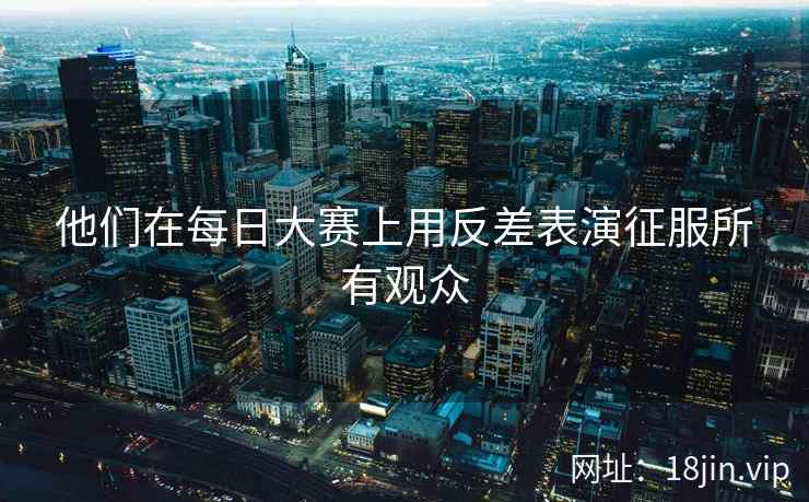 他们在每日大赛上用反差表演征服所有观众