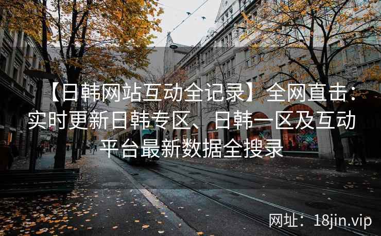 【日韩网站互动全记录】全网直击：实时更新日韩专区、日韩一区及互动平台最新数据全搜录