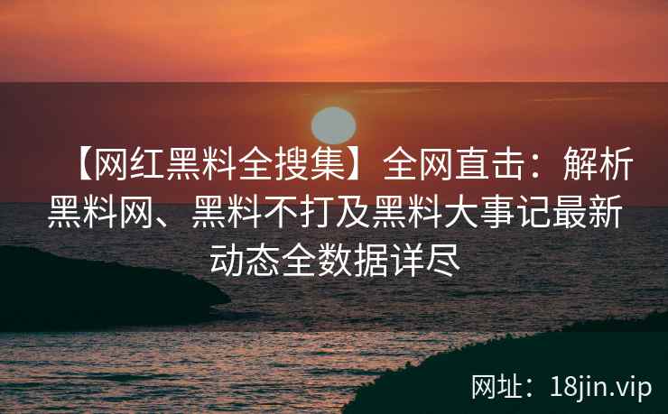 【网红黑料全搜集】全网直击：解析黑料网、黑料不打及黑料大事记最新动态全数据详尽