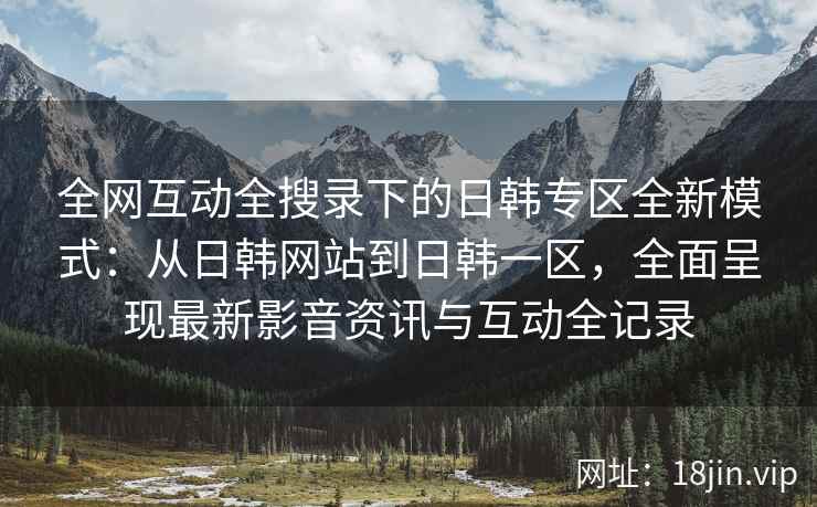 全网互动全搜录下的日韩专区全新模式：从日韩网站到日韩一区，全面呈现最新影音资讯与互动全记录