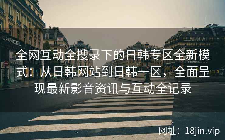 全网互动全搜录下的日韩专区全新模式：从日韩网站到日韩一区，全面呈现最新影音资讯与互动全记录