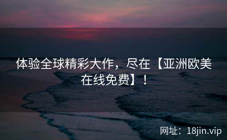 体验全球精彩大作，尽在【亚洲欧美在线免费】！
