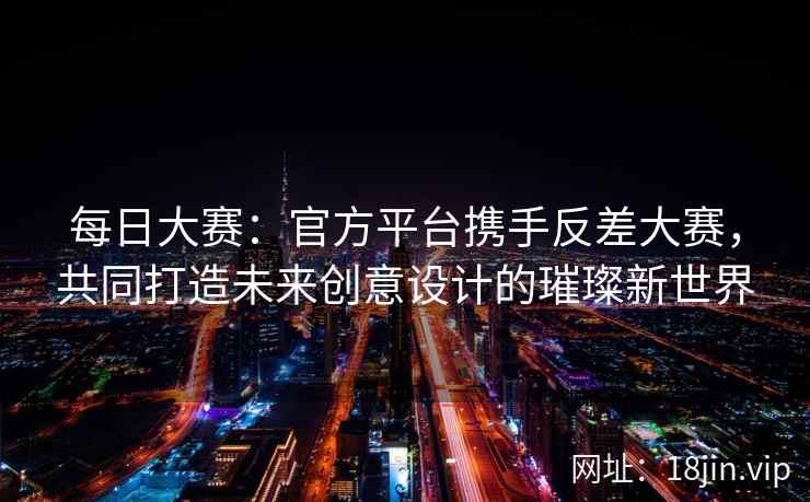 每日大赛：官方平台携手反差大赛，共同打造未来创意设计的璀璨新世界