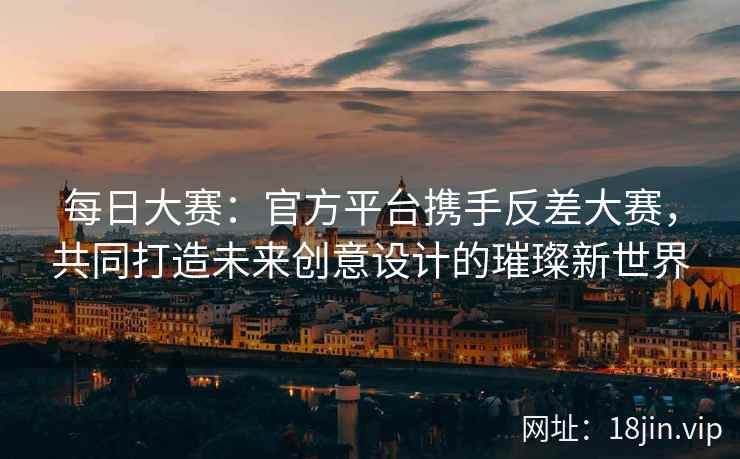 每日大赛：官方平台携手反差大赛，共同打造未来创意设计的璀璨新世界