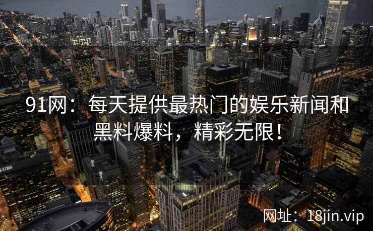 91网：每天提供最热门的娱乐新闻和黑料爆料，精彩无限！