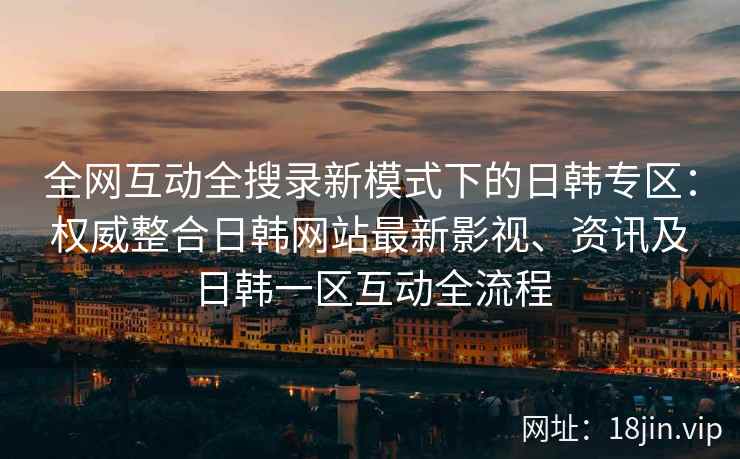 全网互动全搜录新模式下的日韩专区：权威整合日韩网站最新影视、资讯及日韩一区互动全流程