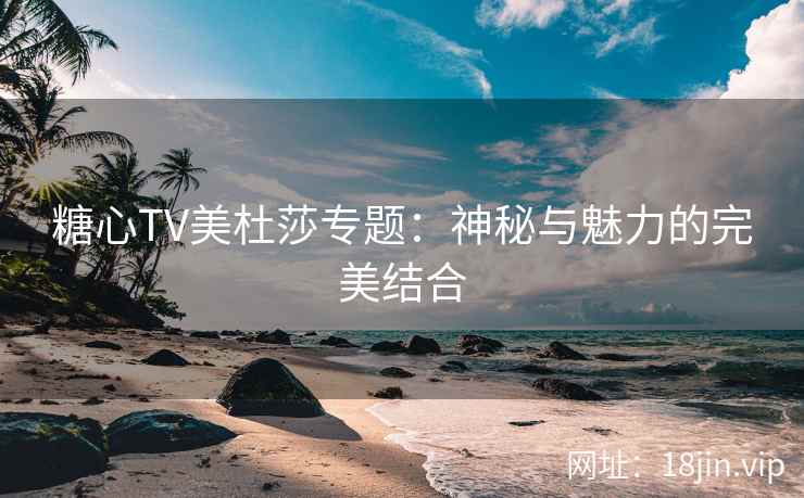 糖心TV美杜莎专题：神秘与魅力的完美结合