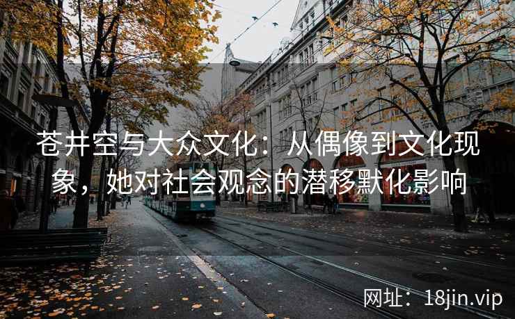 苍井空与大众文化：从偶像到文化现象，她对社会观念的潜移默化影响