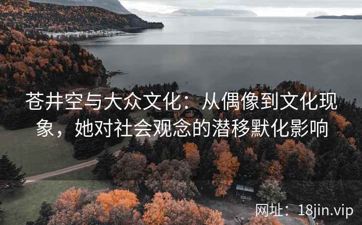 苍井空与大众文化：从偶像到文化现象，她对社会观念的潜移默化影响