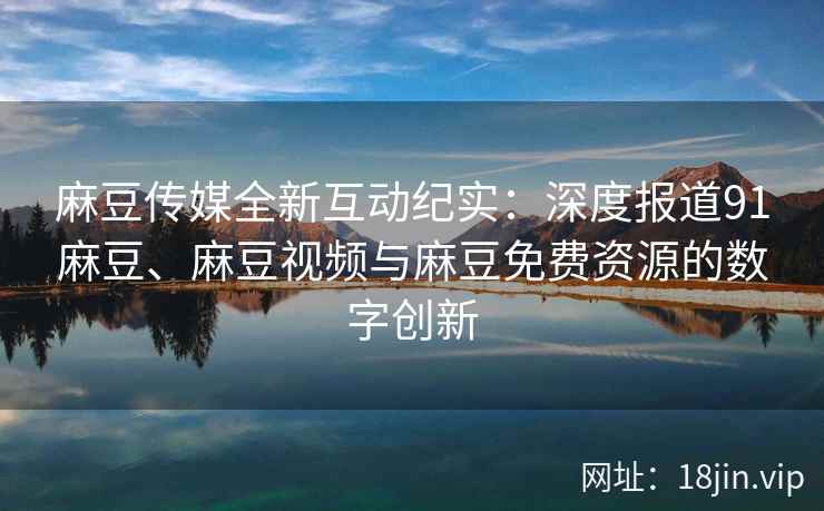 麻豆传媒全新互动纪实：深度报道91麻豆、麻豆视频与麻豆免费资源的数字创新