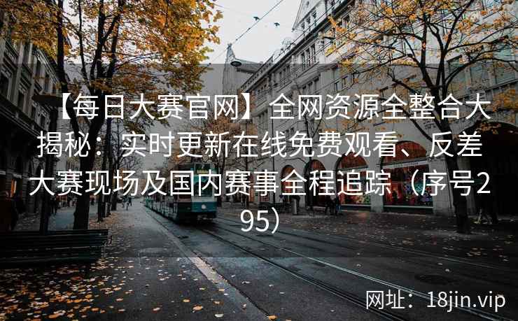 【每日大赛官网】全网资源全整合大揭秘：实时更新在线免费观看、反差大赛现场及国内赛事全程追踪（序号295）