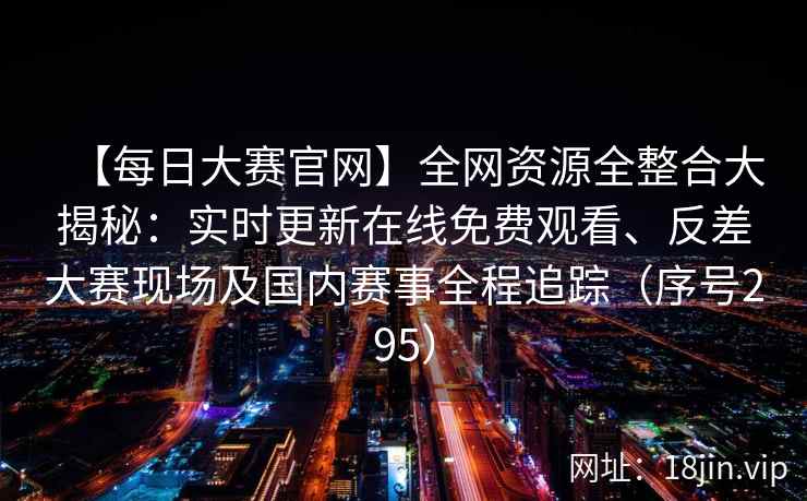 【每日大赛官网】全网资源全整合大揭秘：实时更新在线免费观看、反差大赛现场及国内赛事全程追踪（序号295）