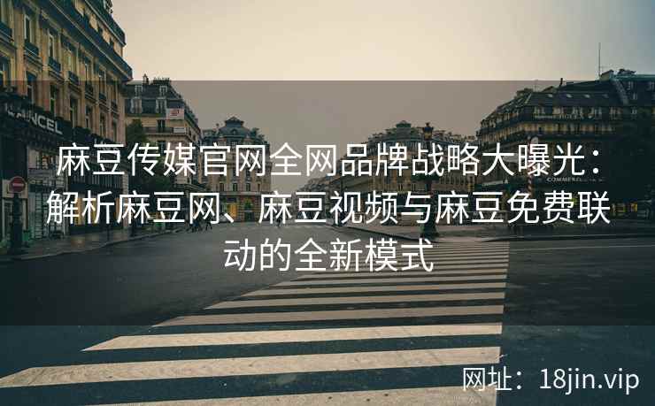 麻豆传媒官网全网品牌战略大曝光：解析麻豆网、麻豆视频与麻豆免费联动的全新模式
