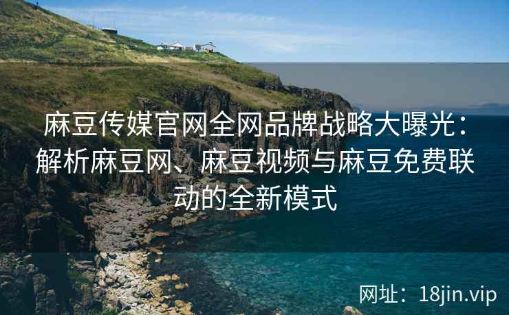 麻豆传媒官网全网品牌战略大曝光：解析麻豆网、麻豆视频与麻豆免费联动的全新模式