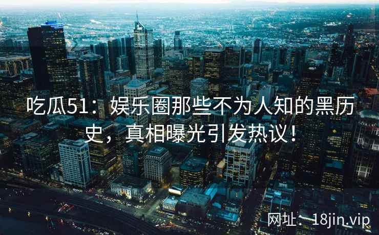 吃瓜51：娱乐圈那些不为人知的黑历史，真相曝光引发热议！