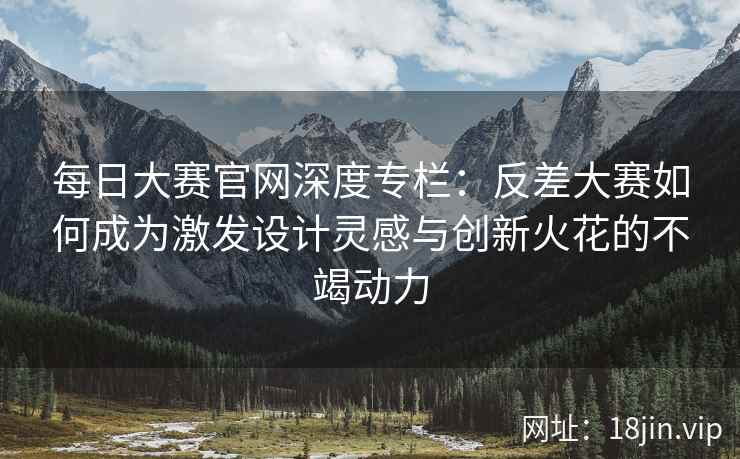 每日大赛官网深度专栏：反差大赛如何成为激发设计灵感与创新火花的不竭动力