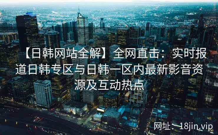 【日韩网站全解】全网直击：实时报道日韩专区与日韩一区内最新影音资源及互动热点
