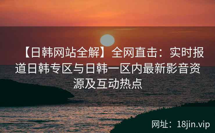 【日韩网站全解】全网直击：实时报道日韩专区与日韩一区内最新影音资源及互动热点