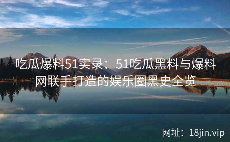 吃瓜爆料51实录：51吃瓜黑料与爆料网联手打造的娱乐圈黑史全览