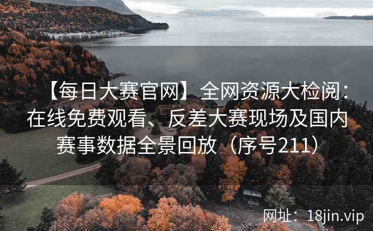 【每日大赛官网】全网资源大检阅：在线免费观看、反差大赛现场及国内赛事数据全景回放（序号211）