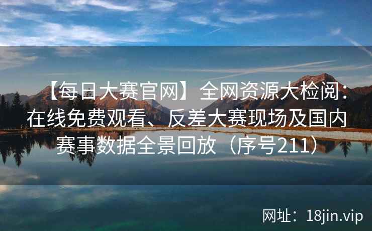 【每日大赛官网】全网资源大检阅：在线免费观看、反差大赛现场及国内赛事数据全景回放（序号211）