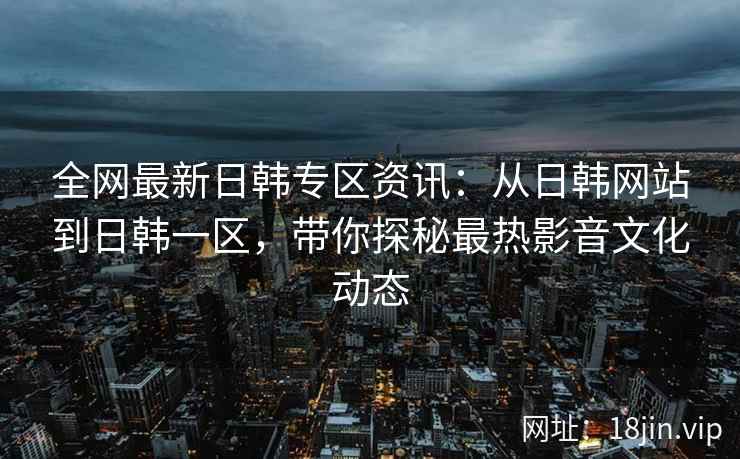 全网最新日韩专区资讯：从日韩网站到日韩一区，带你探秘最热影音文化动态