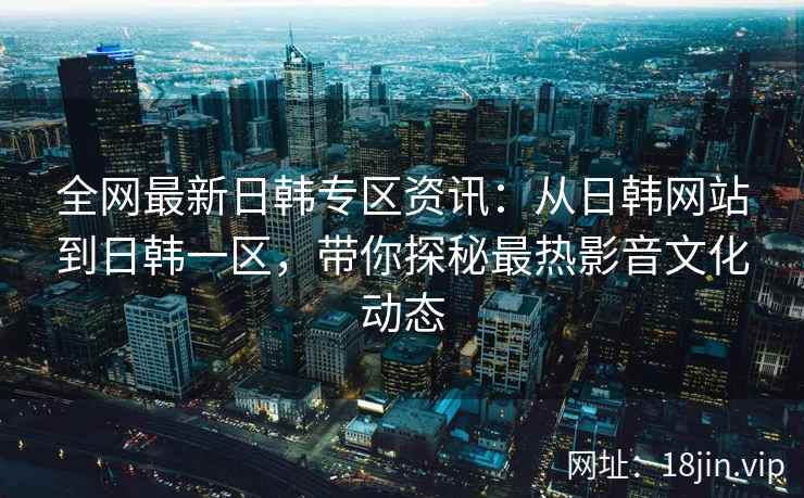 全网最新日韩专区资讯：从日韩网站到日韩一区，带你探秘最热影音文化动态