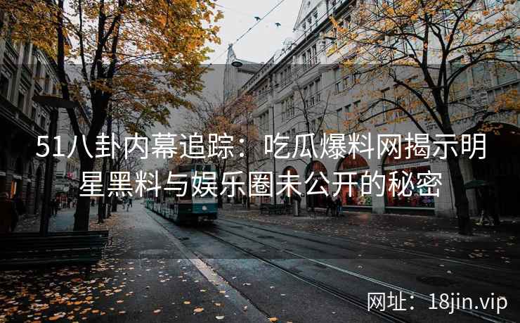 51八卦内幕追踪：吃瓜爆料网揭示明星黑料与娱乐圈未公开的秘密