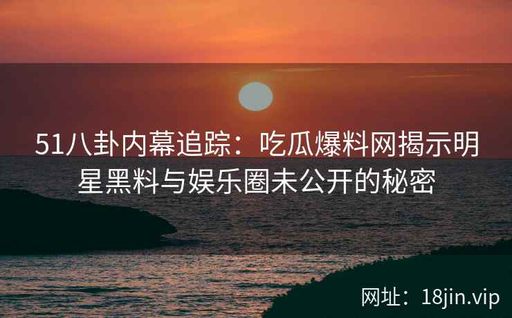 51八卦内幕追踪：吃瓜爆料网揭示明星黑料与娱乐圈未公开的秘密