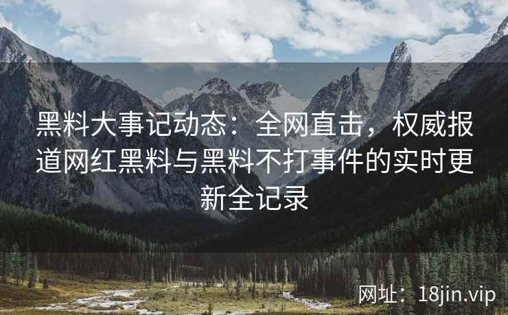 黑料大事记动态：全网直击，权威报道网红黑料与黑料不打事件的实时更新全记录