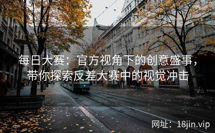 每日大赛：官方视角下的创意盛事，带你探索反差大赛中的视觉冲击