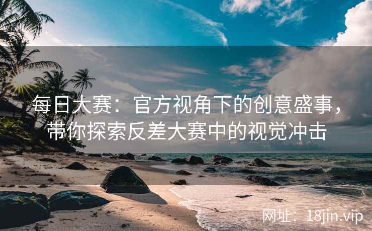 每日大赛：官方视角下的创意盛事，带你探索反差大赛中的视觉冲击