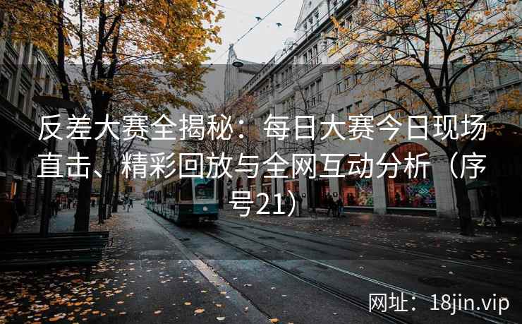 反差大赛全揭秘：每日大赛今日现场直击、精彩回放与全网互动分析（序号21）