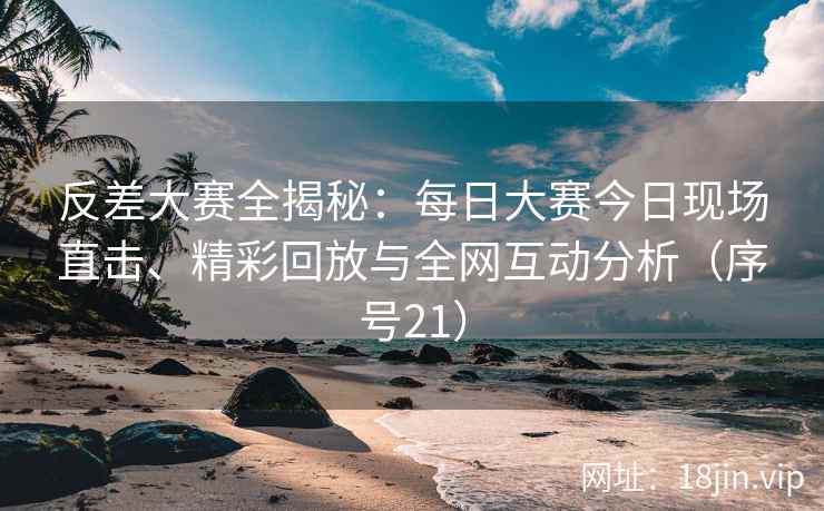 反差大赛全揭秘：每日大赛今日现场直击、精彩回放与全网互动分析（序号21）