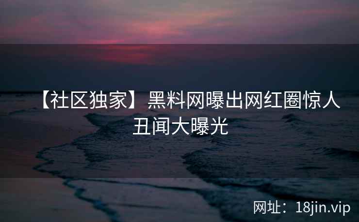 【社区独家】黑料网曝出网红圈惊人丑闻大曝光