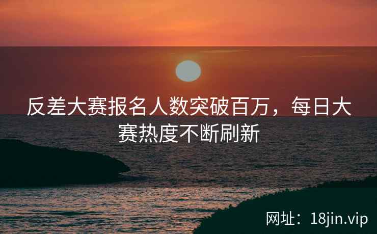 反差大赛报名人数突破百万，每日大赛热度不断刷新