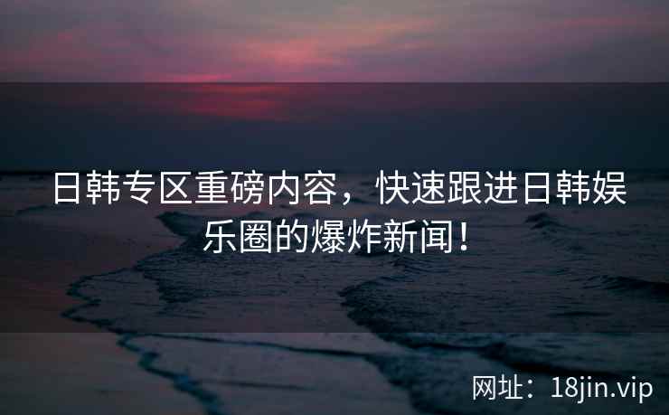日韩专区重磅内容，快速跟进日韩娱乐圈的爆炸新闻！