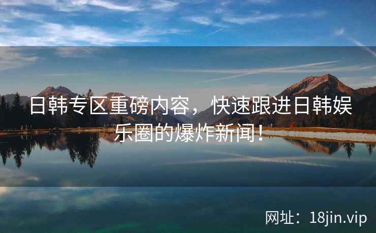 日韩专区重磅内容，快速跟进日韩娱乐圈的爆炸新闻！