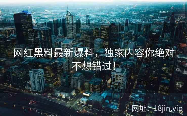 网红黑料最新爆料，独家内容你绝对不想错过！