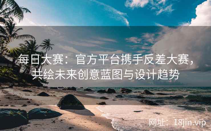 每日大赛：官方平台携手反差大赛，共绘未来创意蓝图与设计趋势