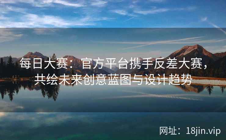 每日大赛：官方平台携手反差大赛，共绘未来创意蓝图与设计趋势