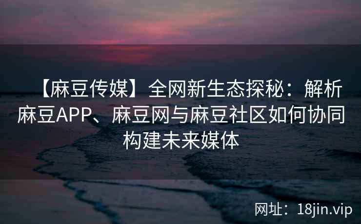 【麻豆传媒】全网新生态探秘：解析麻豆APP、麻豆网与麻豆社区如何协同构建未来媒体