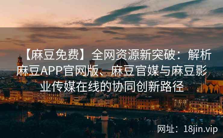 【麻豆免费】全网资源新突破：解析麻豆APP官网版、麻豆官媒与麻豆影业传媒在线的协同创新路径