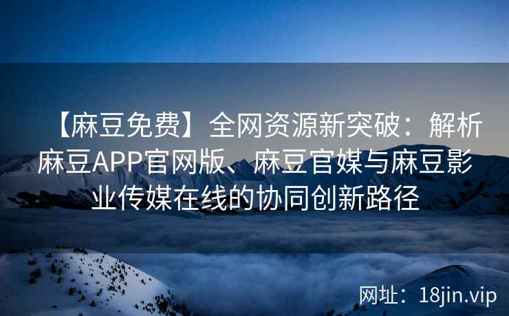 【麻豆免费】全网资源新突破：解析麻豆APP官网版、麻豆官媒与麻豆影业传媒在线的协同创新路径